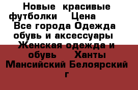 Новые, красивые футболки  › Цена ­ 550 - Все города Одежда, обувь и аксессуары » Женская одежда и обувь   . Ханты-Мансийский,Белоярский г.